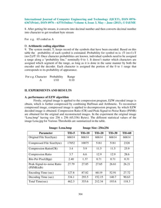 International Journal of Computer Engineering and Technology (IJCET), ISSN 0976-
6367(Print), ISSN 0976 – 6375(Online) Volume 4, Issue 3, May – June (2013), © IAEME
304
8. After getting bit stream, it converts into decimal number and then converts decimal number
into character to get resultant byte stream
For e.g. 65 coded as A
D. Arithmetic coding algorithm
9. The system model, T, keeps record of the symbols that have been encoded. Based on this
table the probability of each symbol is estimated. Probability for symbol m is: (T (m+1)-T
(m+2))/T 10. Once character probabilities are known, individual symbols need to be assigned
a range along a “probability line,” nominally 0 to 1. It doesn’t matter which characters are
assigned which segment of the range, as long as it is done in the same manner by both the
encoder and the decoder. Each character is assigned the portion of the 0 to 1 range that
corresponds to its probability of appearance.
For e.g. Character Probability Range
A 1/10 0.10
II. EXPERIMENTS AND RESULTS
A. performance of EZW algorithm
Firstly, original image is applied to the compression program, EZW encoded image is
obtain, which is further compressed by combining Huffman and Arithmetic. To reconstruct
compressed image, compressed image is applied to decompression program, by which EZW
decoded image is obtained. Compression Ratio (CR) and Peak-Signal-to-Noise Ratio (PSNR)
are obtained for the original and reconstructed images. In the experiment the original image
“Lena.bmp” having size 256 x 256 (65,536) Bytes). The different statistical values of the
image Lena.jpg for Various Thresholds are summarized in the table.
Image: Lena.bmp Image Size: 256x256
Parameter TH=5 TH=10 TH=20 TH=30 TH=60
Original File Size(byte) 66614 66614 66614 66614 66614
Compressed File Size(byte) 17852 10075 5181 5181 2328
Compression Ratio(CR) 3.4 5.9 11.5 11.5 25.9
Compression Ratio 3.7 6.6 12.9 12.9 28.6
Bits Per Pixel(Bpp) 2.40 1.37 0.71 0.71 0.31
Peak-Signal-to–noise Ratio
(PSNR)(db)
27.79 27.85 27.65 26.61 26.21
Encoding Time (sec) 127.8 87.82 60.19 52.91 27.72
Decoding Time (sec) 334.1 293.5 152.15 140.7 90.63
Total Time(sec) 462.3 353.6 212.34 193.6 118.3
 