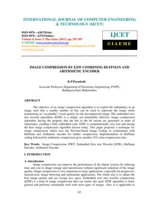International Journal of Computer Engineering and Technology (IJCET), ISSN 0976-
6367(Print), ISSN 0976 – 6375(Online) Volume 4, Issue 3, May – June (2013), © IAEME
297
IMAGE COMPRESSION BY EZW COMBINING HUFFMAN AND
ARITHMETIC ENCODER
K.P.Paradeshi
Associate Professor, Department of Electronics Engineering, PVPIT,
Budhgaon,State-Maharashtra
ABSTRACT
The objective of an image compression algorithm is to exploit the redundancy in an
image such that a smaller number of bits can be used to represent the image while
maintaining an “acceptable” visual quality for the decompressed image. The embedded zero
tree wavelet algorithms (EZW) is a simple, yet remarkably effective, image compression
algorithm, having the property that the bits in the bit stream are generated in order of
importance, yielding a fully embedded code. EZW is computationally very fast and among
the best image compression algorithm known today. This paper proposes a technique for
image compression which uses the Wavelet-based Image Coding in combination with
Huffman and Arithmetic encoder for further compression. Implementation of Huffman
coding followed by arithmetic compression gives another 15% extra compression ratio.
Key Words: Image Compression, DWT, Embedded Zero tree Wavelet (EZW), Huffman
Encoder, Arithmetic Encoder.
I. INTRODUCTION
A. Introduction
Image compression can improve the performance of the digital systems by reducing
time and cost in image storage and transmission without significant reduction of the image
quality. Image compression is very important in many applications, especially for progressive
transmission, image browsing and multimedia applications. The whole aim is to obtain the
best image quality and yet occupy less space. Embedded zero tree wavelet compression
(EZW) is a kind of image compression that can realize this goal. EZW algorithm is fairly
general and performs remarkably well with most types of images. Also, it is applicable to
INTERNATIONAL JOURNAL OF COMPUTER ENGINEERING
& TECHNOLOGY (IJCET)
ISSN 0976 – 6367(Print)
ISSN 0976 – 6375(Online)
Volume 4, Issue 3, May-June (2013), pp. 297-307
© IAEME: www.iaeme.com/ijcet.asp
Journal Impact Factor (2013): 6.1302 (Calculated by GISI)
www.jifactor.com
IJCET
© I A E M E
 