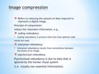  Refers to reducing the amount of data required to
represent a digital image.

Principle of compression:
reduce the redundant information, e.g.,

 coding redundancy
•

Coding redundancy is present when less than optimal code

words are used.

 interpixel redundancy
•

Interpixel redundancy results from correlations between
the pixels of an image.

 psychovisual redundancy
Psychovisual redundancy is due to data that is
ignored by the human visual system
(i.e. visually non essential information).

 