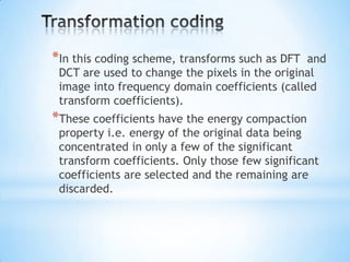 *In this coding scheme, transforms such as DFT

and
DCT are used to change the pixels in the original
image into frequency domain coefficients (called
transform coefficients).

*These coefficients have the energy compaction

property i.e. energy of the original data being
concentrated in only a few of the significant
transform coefficients. Only those few significant
coefficients are selected and the remaining are
discarded.

 