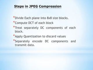 Steps in JPEG Compression

*Divide Each plane into 8x8 size blocks.
*Compute DCT of each block
*Treat separately DC components of each
block.

*Apply Quantization to discard values
*Separately encode DC components
transmit data.

and

 