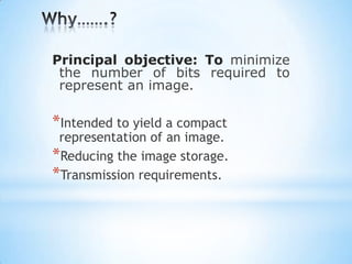 Principal objective: To minimize
the number of bits required to
represent an image.

*Intended to yield a compact

representation of an image.
*Reducing the image storage.
*Transmission requirements.

 