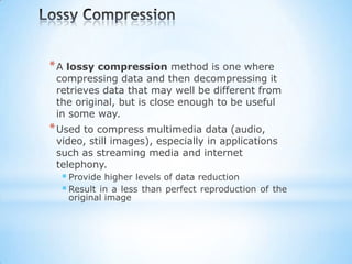 * A lossy compression method is one where

compressing data and then decompressing it
retrieves data that may well be different from
the original, but is close enough to be useful
in some way.

* Used to compress multimedia data (audio,

video, still images), especially in applications
such as streaming media and internet
telephony.

 Provide higher levels of data reduction
 Result in a less than perfect reproduction
original image

of the

 