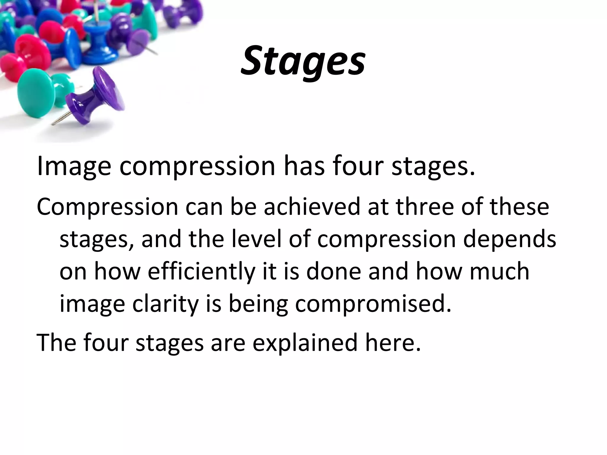 Stages
Image compression has four stages.
Compression can be achieved at three of these
stages, and the level of compression depends
on how efficiently it is done and how much
image clarity is being compromised.
The four stages are explained here.

 