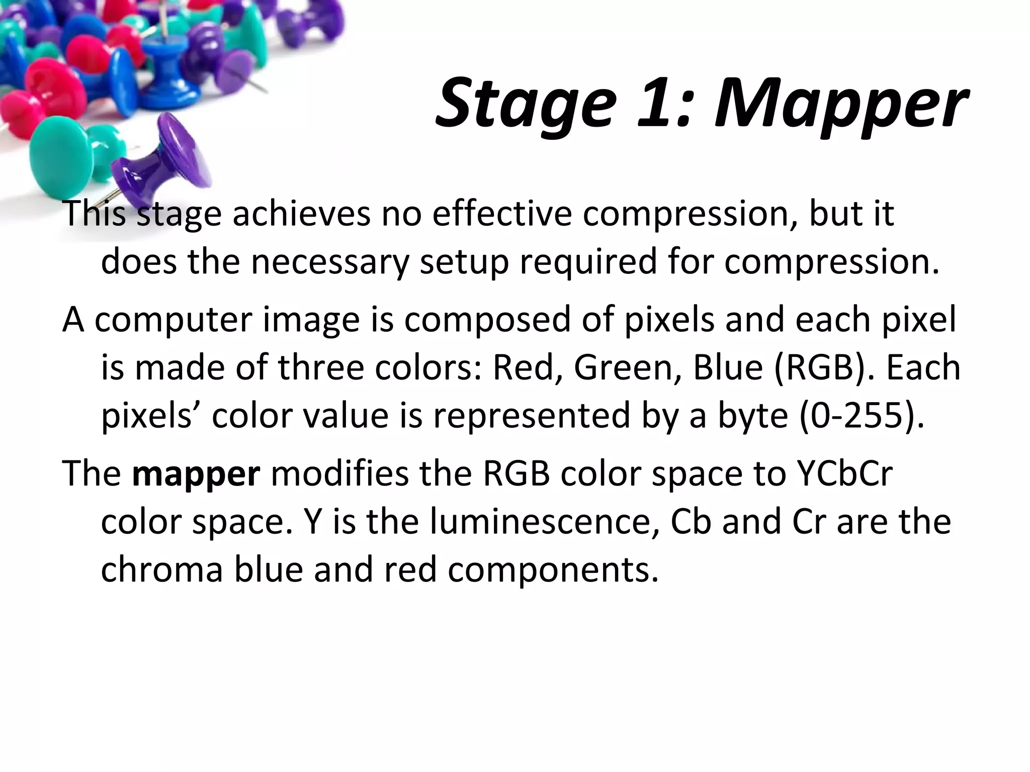 Stage 1: Mapper
This stage achieves no effective compression, but it
does the necessary setup required for compression.
A computer image is composed of pixels and each pixel
is made of three colors: Red, Green, Blue (RGB). Each
pixels’ color value is represented by a byte (0-255).
The mapper modifies the RGB color space to YCbCr
color space. Y is the luminescence, Cb and Cr are the
chroma blue and red components.

 