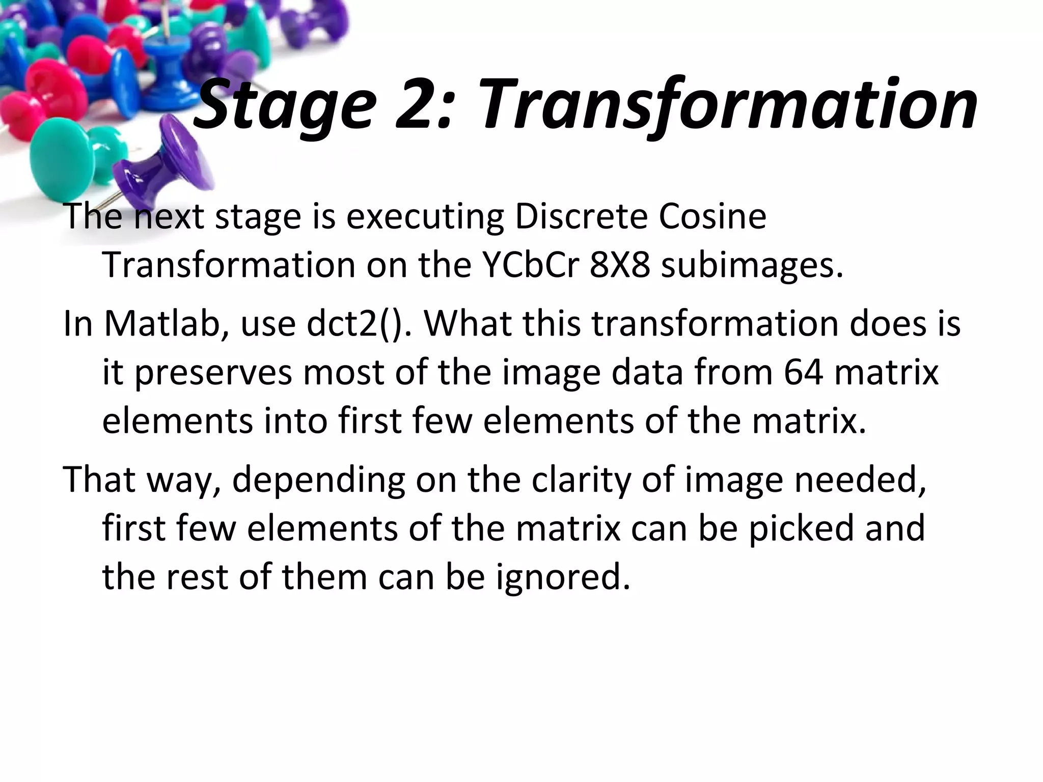Stage 2: Transformation
The next stage is executing Discrete Cosine
Transformation on the YCbCr 8X8 subimages.
In Matlab, use dct2(). What this transformation does is
it preserves most of the image data from 64 matrix
elements into first few elements of the matrix.
That way, depending on the clarity of image needed,
first few elements of the matrix can be picked and
the rest of them can be ignored.

 