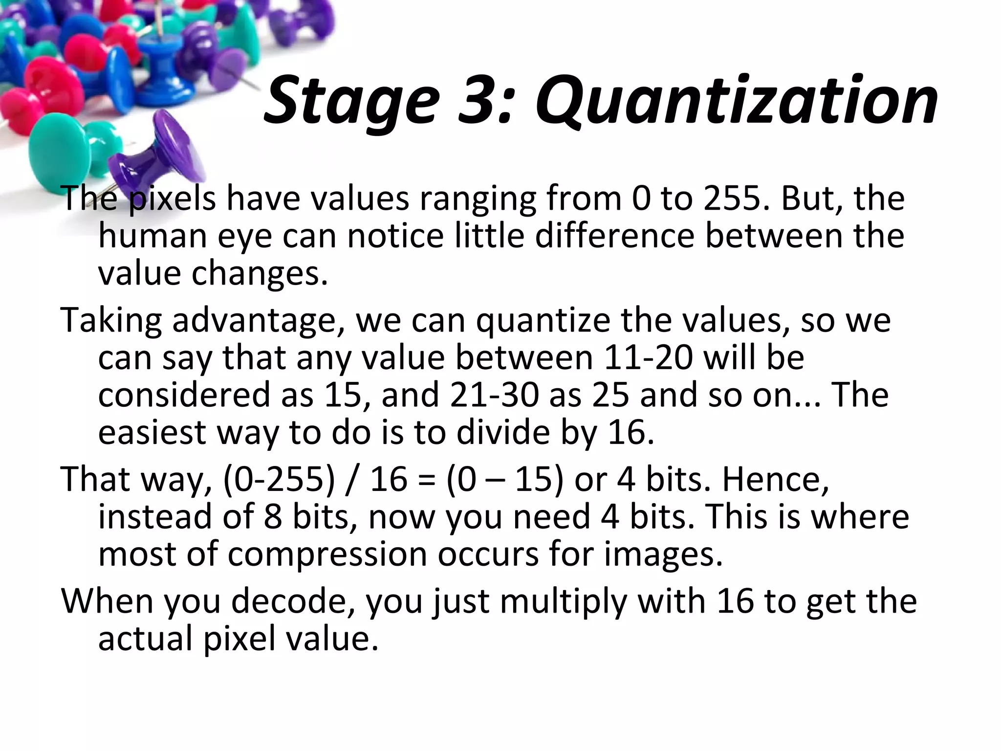 Stage 3: Quantization
The pixels have values ranging from 0 to 255. But, the
human eye can notice little difference between the
value changes.
Taking advantage, we can quantize the values, so we
can say that any value between 11-20 will be
considered as 15, and 21-30 as 25 and so on... The
easiest way to do is to divide by 16.
That way, (0-255) / 16 = (0 – 15) or 4 bits. Hence,
instead of 8 bits, now you need 4 bits. This is where
most of compression occurs for images.
When you decode, you just multiply with 16 to get the
actual pixel value.

 