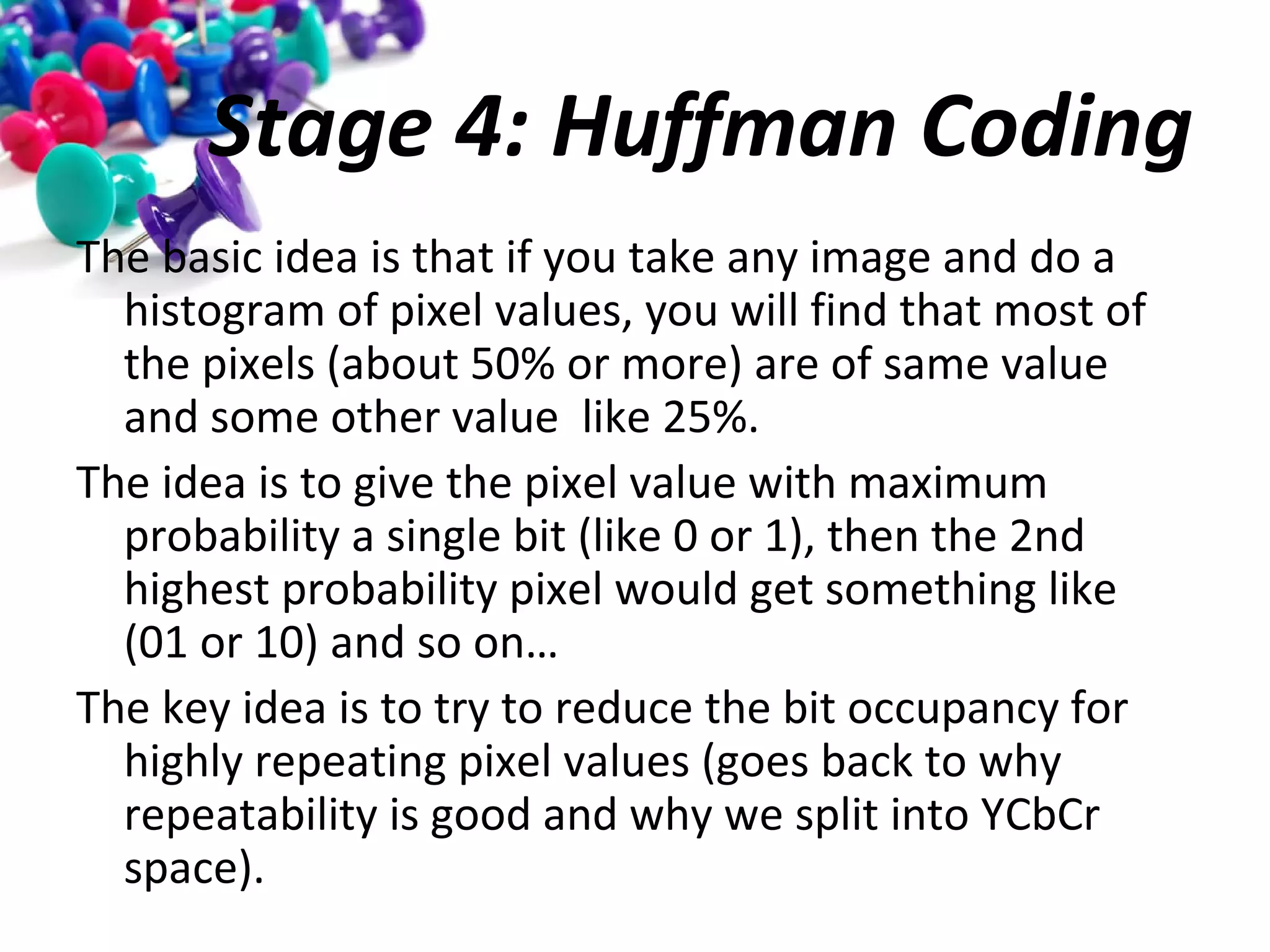 Stage 4: Huffman Coding
The basic idea is that if you take any image and do a
histogram of pixel values, you will find that most of
the pixels (about 50% or more) are of same value
and some other value like 25%.
The idea is to give the pixel value with maximum
probability a single bit (like 0 or 1), then the 2nd
highest probability pixel would get something like
(01 or 10) and so on…
The key idea is to try to reduce the bit occupancy for
highly repeating pixel values (goes back to why
repeatability is good and why we split into YCbCr
space).

 