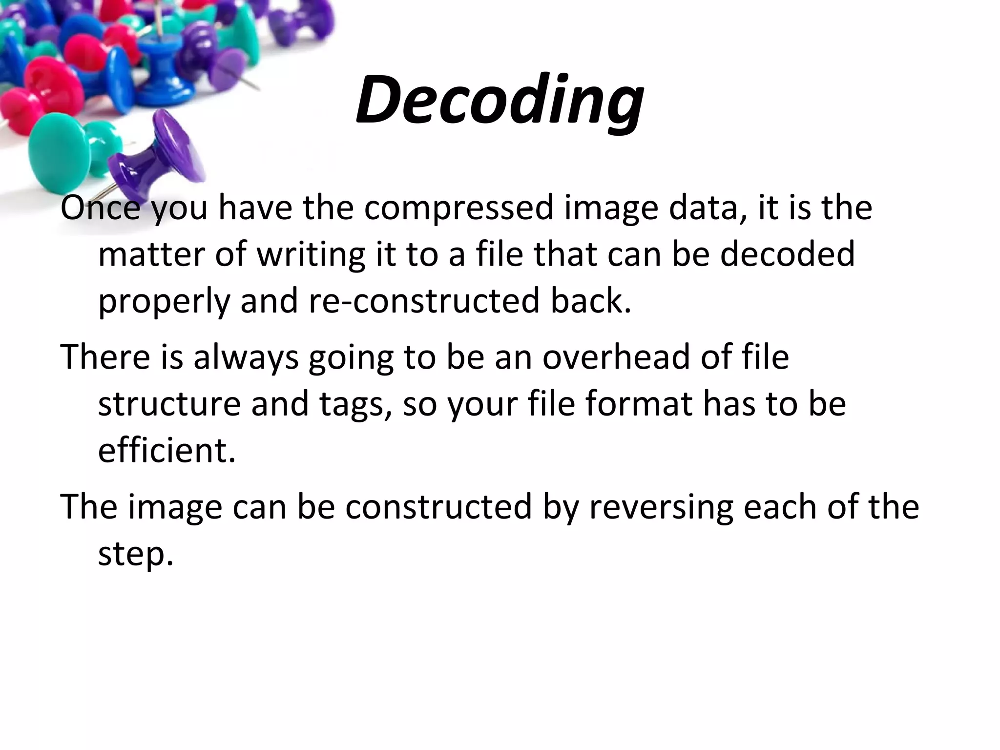 Decoding
Once you have the compressed image data, it is the
matter of writing it to a file that can be decoded
properly and re-constructed back.
There is always going to be an overhead of file
structure and tags, so your file format has to be
efficient.
The image can be constructed by reversing each of the
step.

 