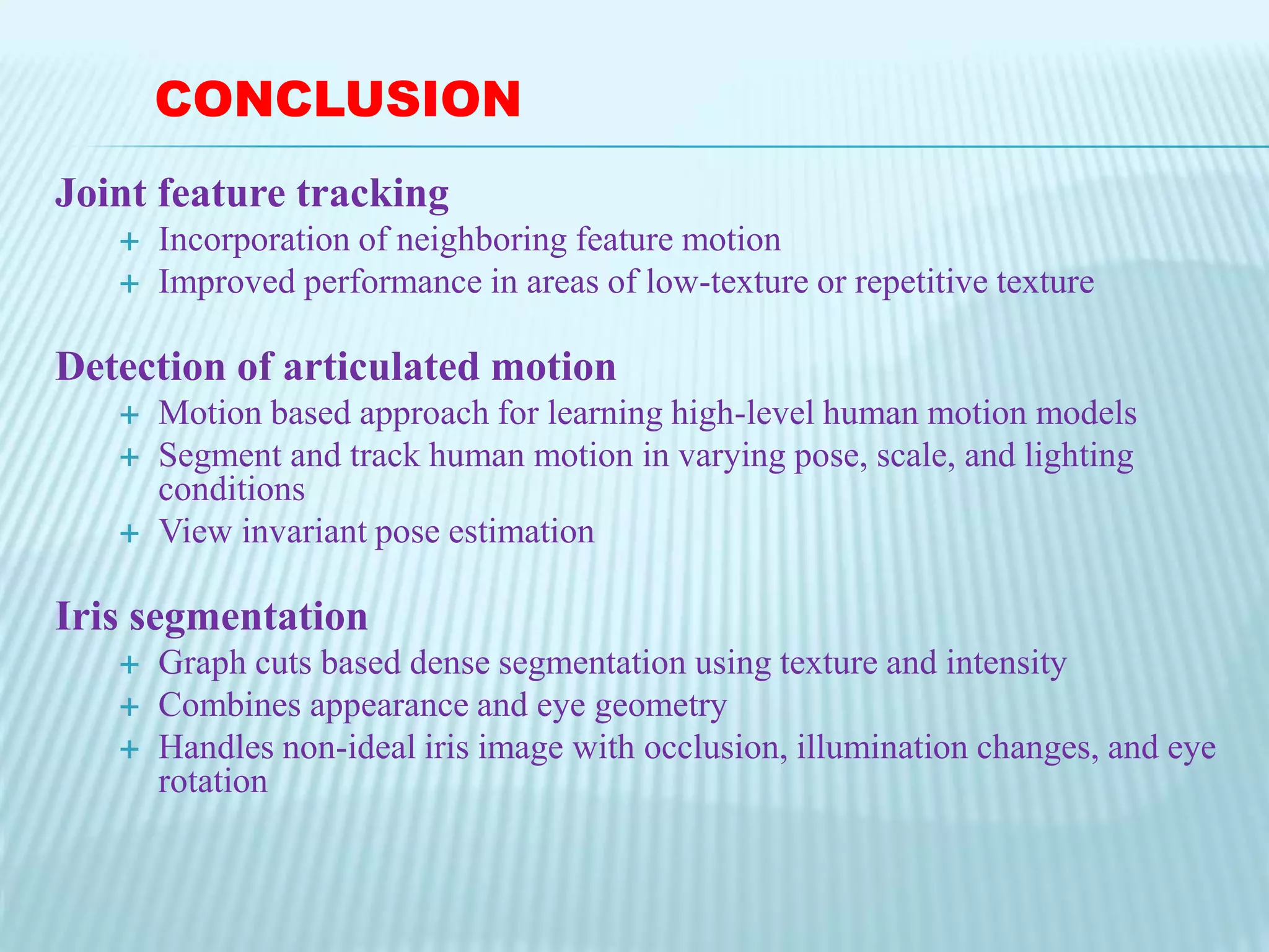 Joint feature tracking
 Incorporation of neighboring feature motion
 Improved performance in areas of low-texture or repetitive texture
Detection of articulated motion
 Motion based approach for learning high-level human motion models
 Segment and track human motion in varying pose, scale, and lighting
conditions
 View invariant pose estimation
Iris segmentation
 Graph cuts based dense segmentation using texture and intensity
 Combines appearance and eye geometry
 Handles non-ideal iris image with occlusion, illumination changes, and eye
rotation
CONCLUSION
 
