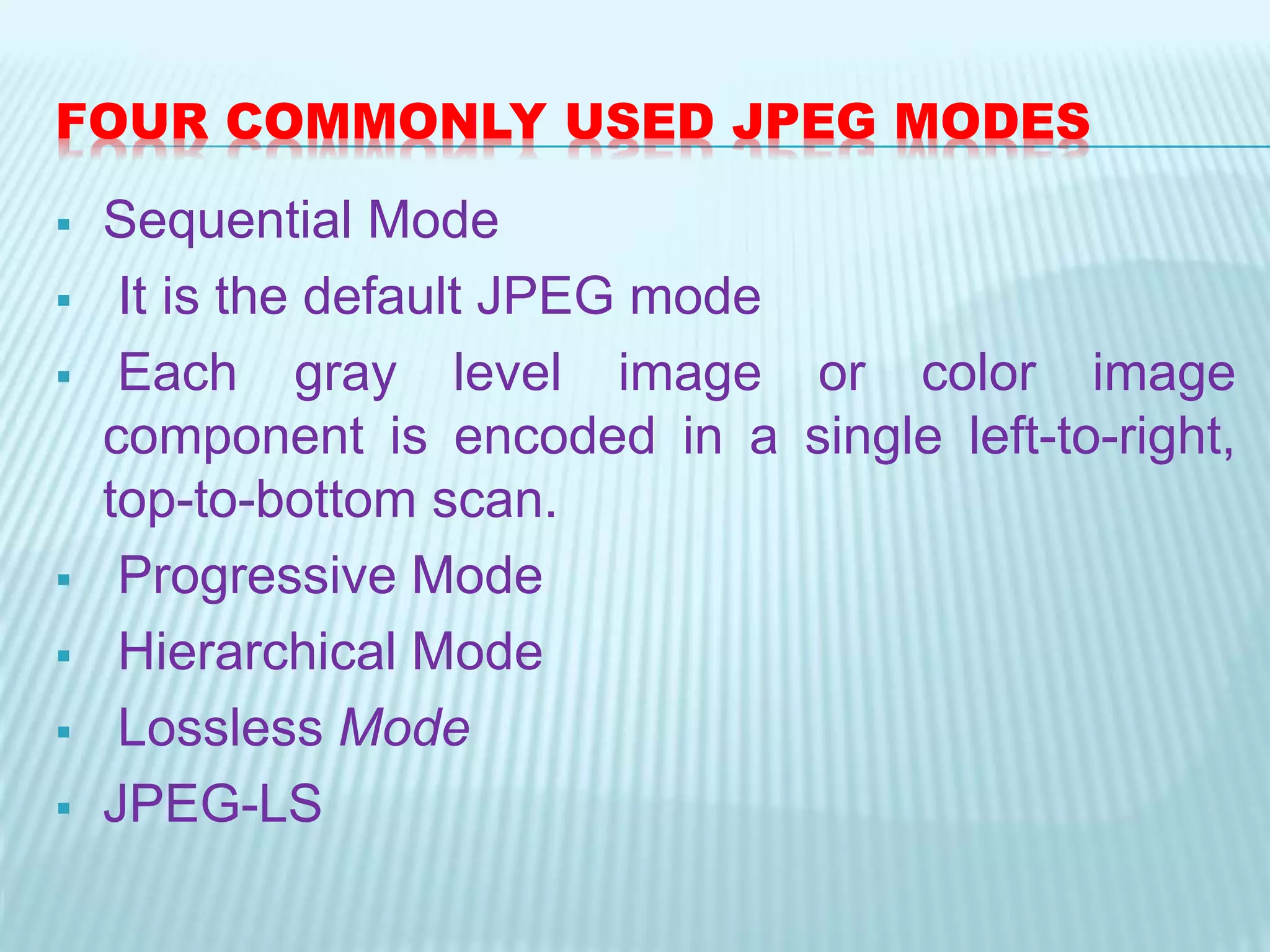 FOUR COMMONLY USED JPEG MODES
 Sequential Mode
 It is the default JPEG mode
 Each gray level image or color image
component is encoded in a single left-to-right,
top-to-bottom scan.
 Progressive Mode
 Hierarchical Mode
 Lossless Mode
 JPEG-LS
 