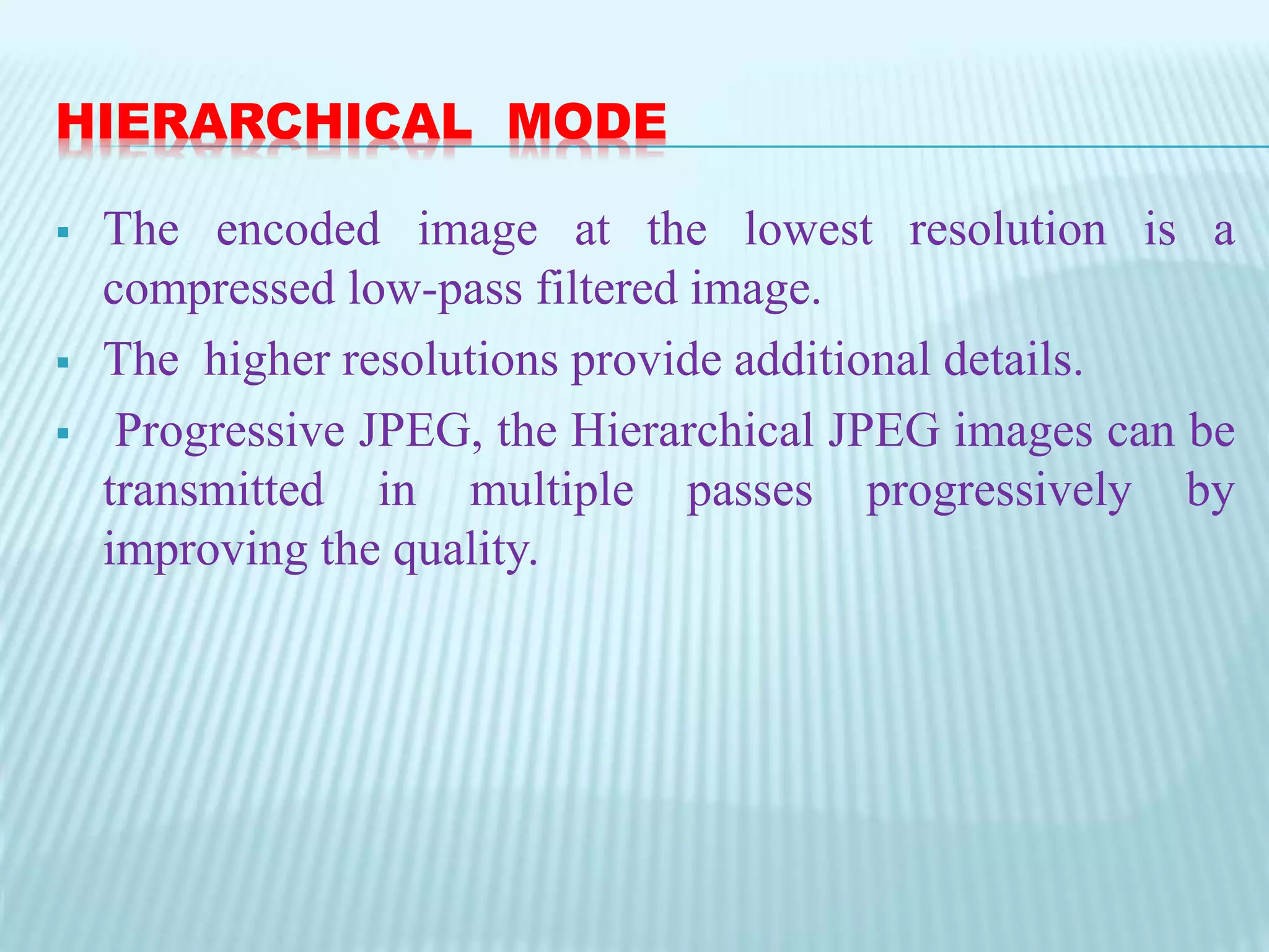 HIERARCHICAL MODE
 The encoded image at the lowest resolution is a
compressed low-pass filtered image.
 The higher resolutions provide additional details.
 Progressive JPEG, the Hierarchical JPEG images can be
transmitted in multiple passes progressively by
improving the quality.
 