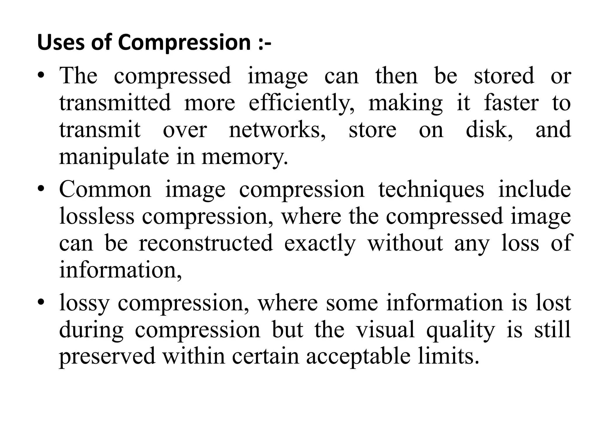 Uses of Compression :-
• The compressed image can then be stored or
transmitted more efficiently, making it faster to
transmit over networks, store on disk, and
manipulate in memory.
• Common image compression techniques include
lossless compression, where the compressed image
can be reconstructed exactly without any loss of
information,
• lossy compression, where some information is lost
during compression but the visual quality is still
preserved within certain acceptable limits.
 