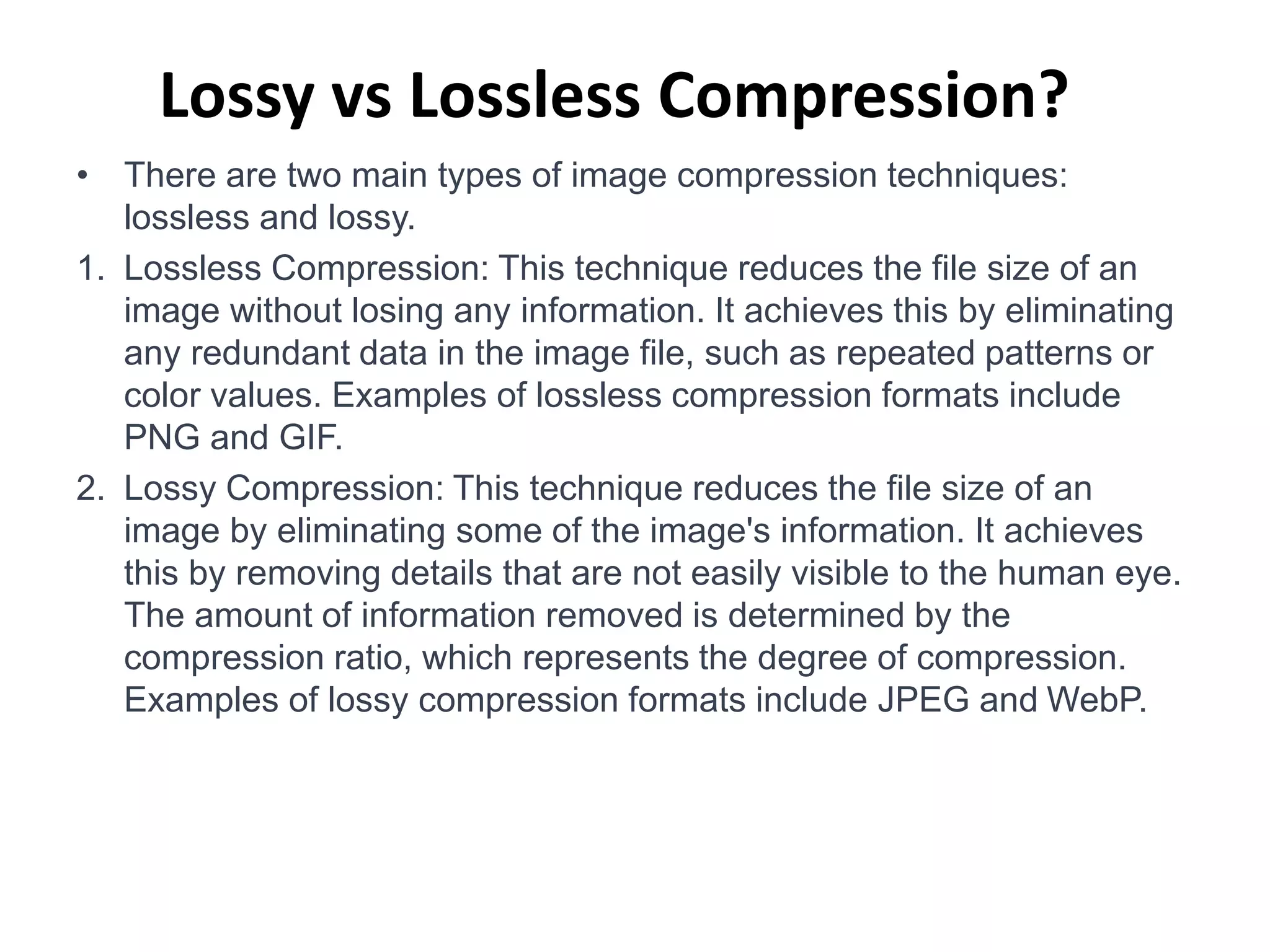 Lossy vs Lossless Compression?
• There are two main types of image compression techniques:
lossless and lossy.
1. Lossless Compression: This technique reduces the file size of an
image without losing any information. It achieves this by eliminating
any redundant data in the image file, such as repeated patterns or
color values. Examples of lossless compression formats include
PNG and GIF.
2. Lossy Compression: This technique reduces the file size of an
image by eliminating some of the image's information. It achieves
this by removing details that are not easily visible to the human eye.
The amount of information removed is determined by the
compression ratio, which represents the degree of compression.
Examples of lossy compression formats include JPEG and WebP.
 