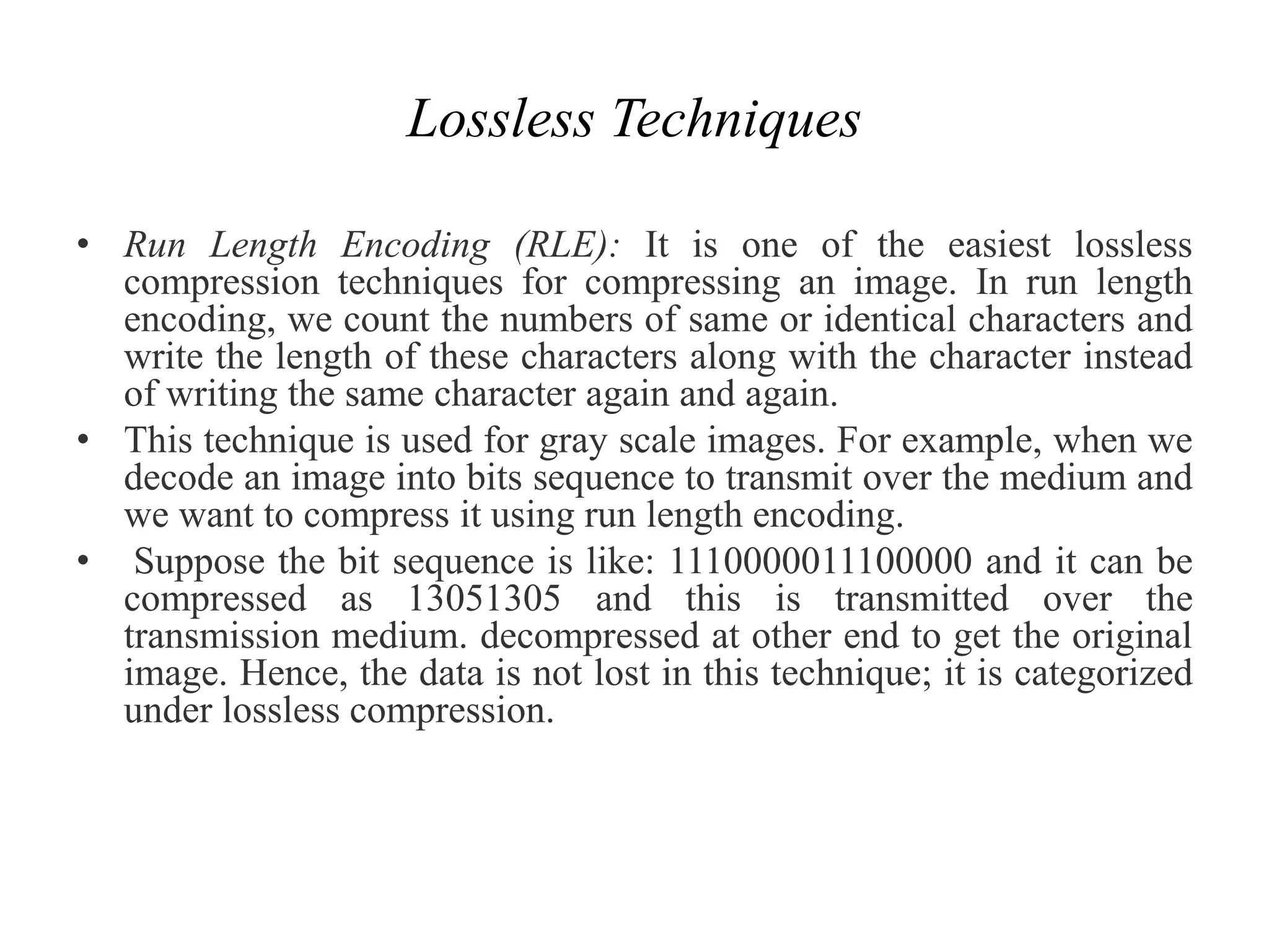 Lossless Techniques
• Run Length Encoding (RLE): It is one of the easiest lossless
compression techniques for compressing an image. In run length
encoding, we count the numbers of same or identical characters and
write the length of these characters along with the character instead
of writing the same character again and again.
• This technique is used for gray scale images. For example, when we
decode an image into bits sequence to transmit over the medium and
we want to compress it using run length encoding.
• Suppose the bit sequence is like: 1110000011100000 and it can be
compressed as 13051305 and this is transmitted over the
transmission medium. decompressed at other end to get the original
image. Hence, the data is not lost in this technique; it is categorized
under lossless compression.
 