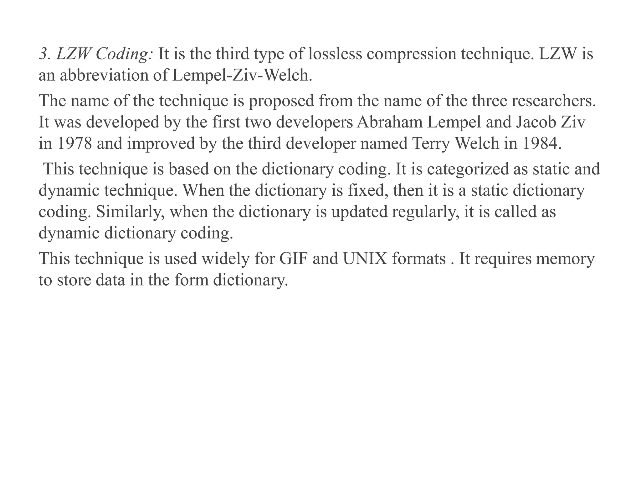 3. LZW Coding: It is the third type of lossless compression technique. LZW is
an abbreviation of Lempel-Ziv-Welch.
The name of the technique is proposed from the name of the three researchers.
It was developed by the first two developers Abraham Lempel and Jacob Ziv
in 1978 and improved by the third developer named Terry Welch in 1984.
This technique is based on the dictionary coding. It is categorized as static and
dynamic technique. When the dictionary is fixed, then it is a static dictionary
coding. Similarly, when the dictionary is updated regularly, it is called as
dynamic dictionary coding.
This technique is used widely for GIF and UNIX formats . It requires memory
to store data in the form dictionary.
 