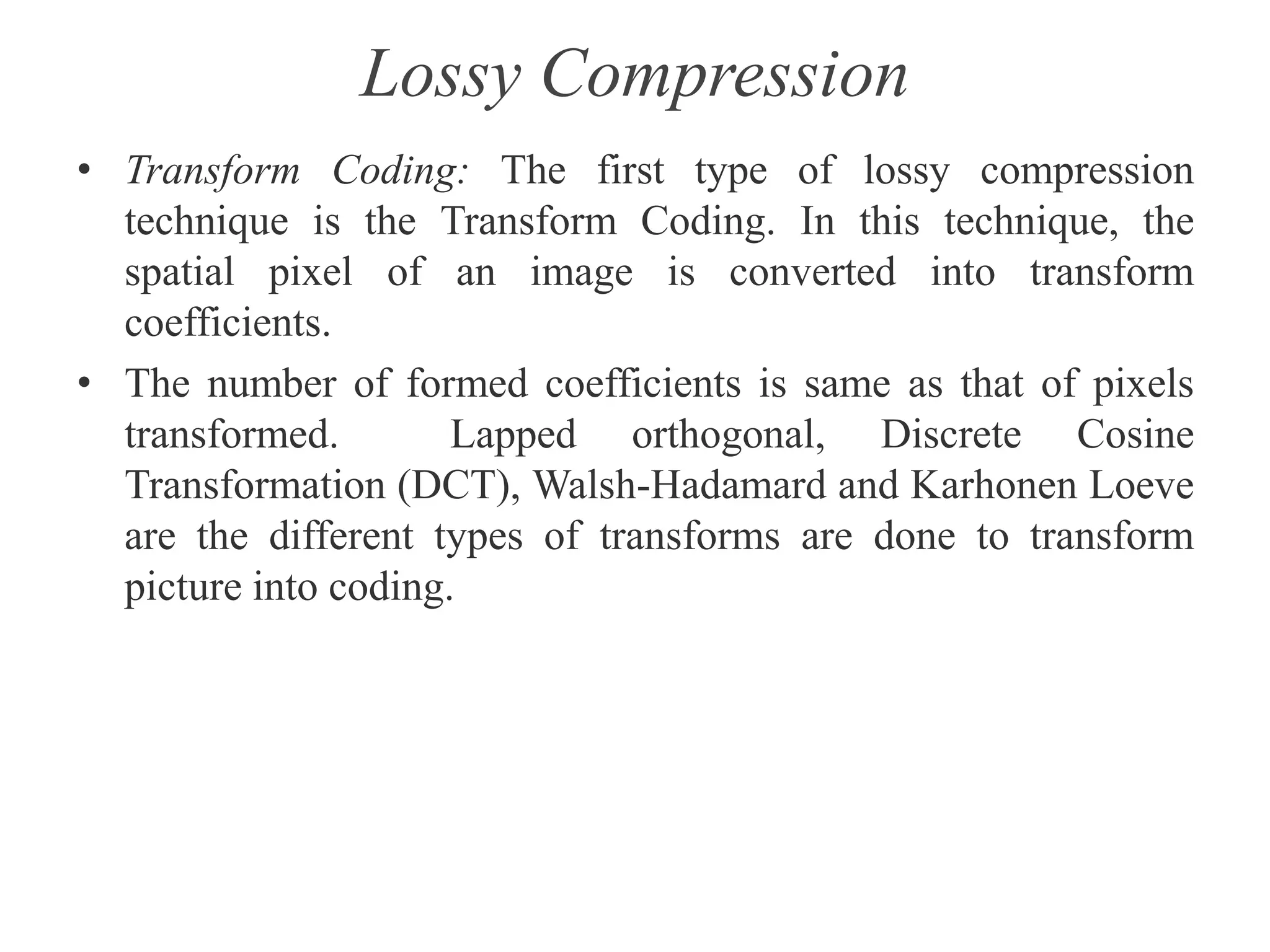 Lossy Compression
• Transform Coding: The first type of lossy compression
technique is the Transform Coding. In this technique, the
spatial pixel of an image is converted into transform
coefficients.
• The number of formed coefficients is same as that of pixels
transformed. Lapped orthogonal, Discrete Cosine
Transformation (DCT), Walsh-Hadamard and Karhonen Loeve
are the different types of transforms are done to transform
picture into coding.
 