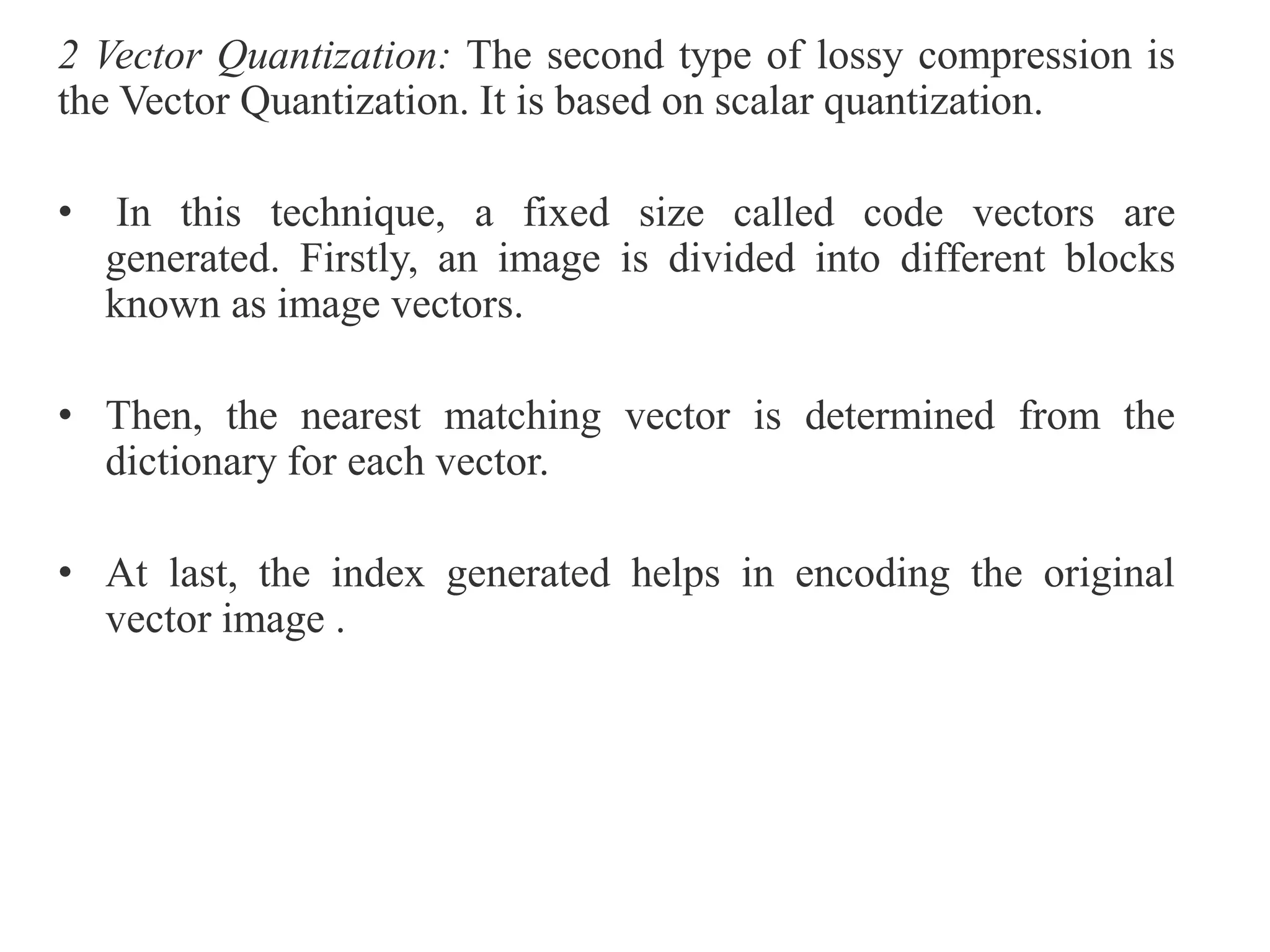 2 Vector Quantization: The second type of lossy compression is
the Vector Quantization. It is based on scalar quantization.
• In this technique, a fixed size called code vectors are
generated. Firstly, an image is divided into different blocks
known as image vectors.
• Then, the nearest matching vector is determined from the
dictionary for each vector.
• At last, the index generated helps in encoding the original
vector image .
 