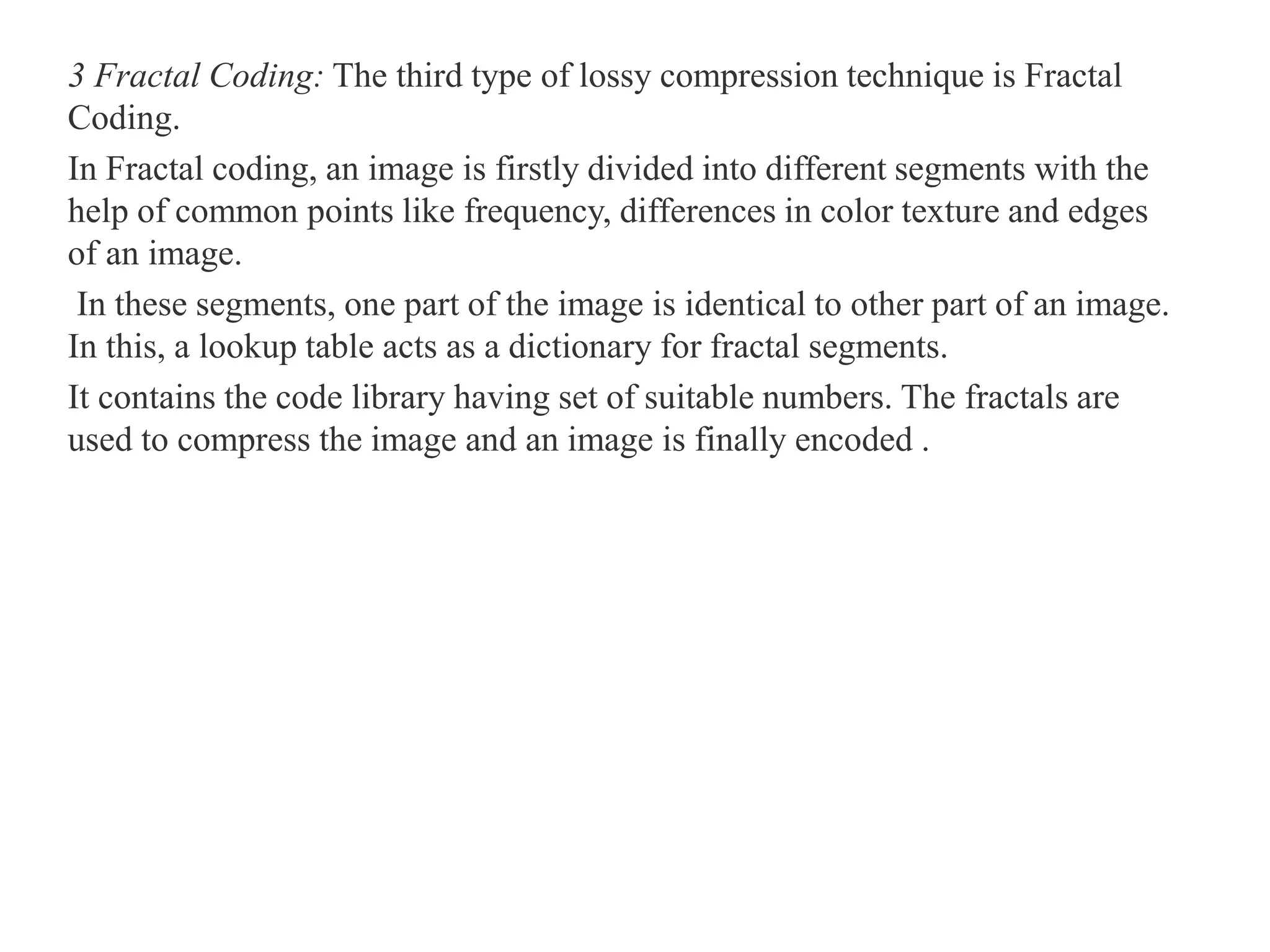 3 Fractal Coding: The third type of lossy compression technique is Fractal
Coding.
In Fractal coding, an image is firstly divided into different segments with the
help of common points like frequency, differences in color texture and edges
of an image.
In these segments, one part of the image is identical to other part of an image.
In this, a lookup table acts as a dictionary for fractal segments.
It contains the code library having set of suitable numbers. The fractals are
used to compress the image and an image is finally encoded .
 