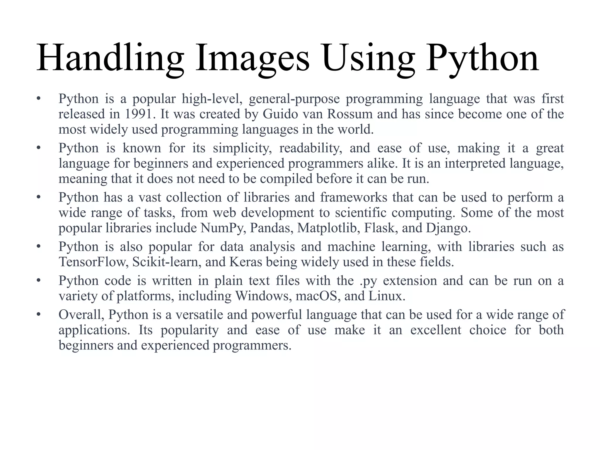 Handling Images Using Python
• Python is a popular high-level, general-purpose programming language that was first
released in 1991. It was created by Guido van Rossum and has since become one of the
most widely used programming languages in the world.
• Python is known for its simplicity, readability, and ease of use, making it a great
language for beginners and experienced programmers alike. It is an interpreted language,
meaning that it does not need to be compiled before it can be run.
• Python has a vast collection of libraries and frameworks that can be used to perform a
wide range of tasks, from web development to scientific computing. Some of the most
popular libraries include NumPy, Pandas, Matplotlib, Flask, and Django.
• Python is also popular for data analysis and machine learning, with libraries such as
TensorFlow, Scikit-learn, and Keras being widely used in these fields.
• Python code is written in plain text files with the .py extension and can be run on a
variety of platforms, including Windows, macOS, and Linux.
• Overall, Python is a versatile and powerful language that can be used for a wide range of
applications. Its popularity and ease of use make it an excellent choice for both
beginners and experienced programmers.
 