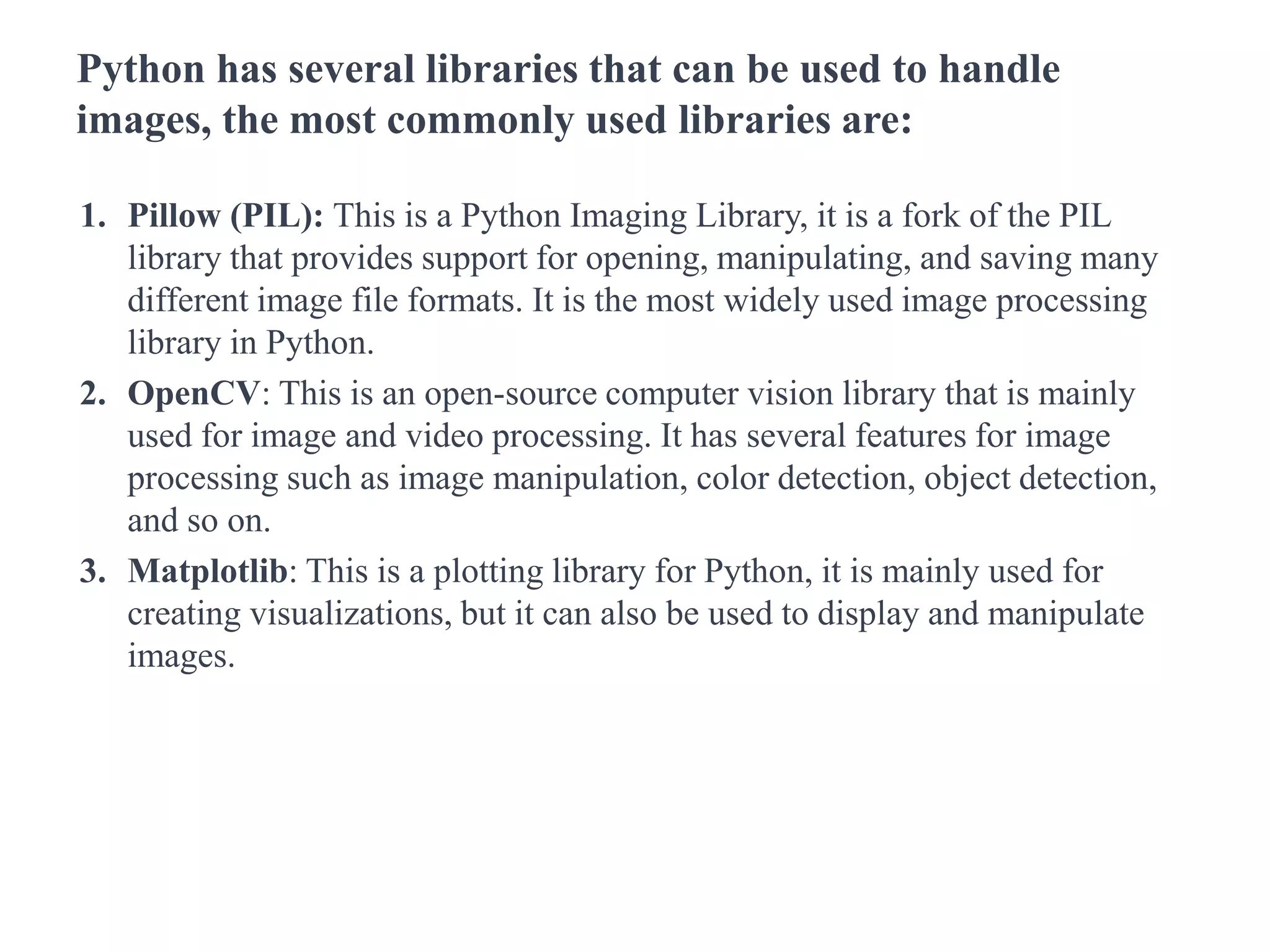 Python has several libraries that can be used to handle
images, the most commonly used libraries are:
1. Pillow (PIL): This is a Python Imaging Library, it is a fork of the PIL
library that provides support for opening, manipulating, and saving many
different image file formats. It is the most widely used image processing
library in Python.
2. OpenCV: This is an open-source computer vision library that is mainly
used for image and video processing. It has several features for image
processing such as image manipulation, color detection, object detection,
and so on.
3. Matplotlib: This is a plotting library for Python, it is mainly used for
creating visualizations, but it can also be used to display and manipulate
images.
 