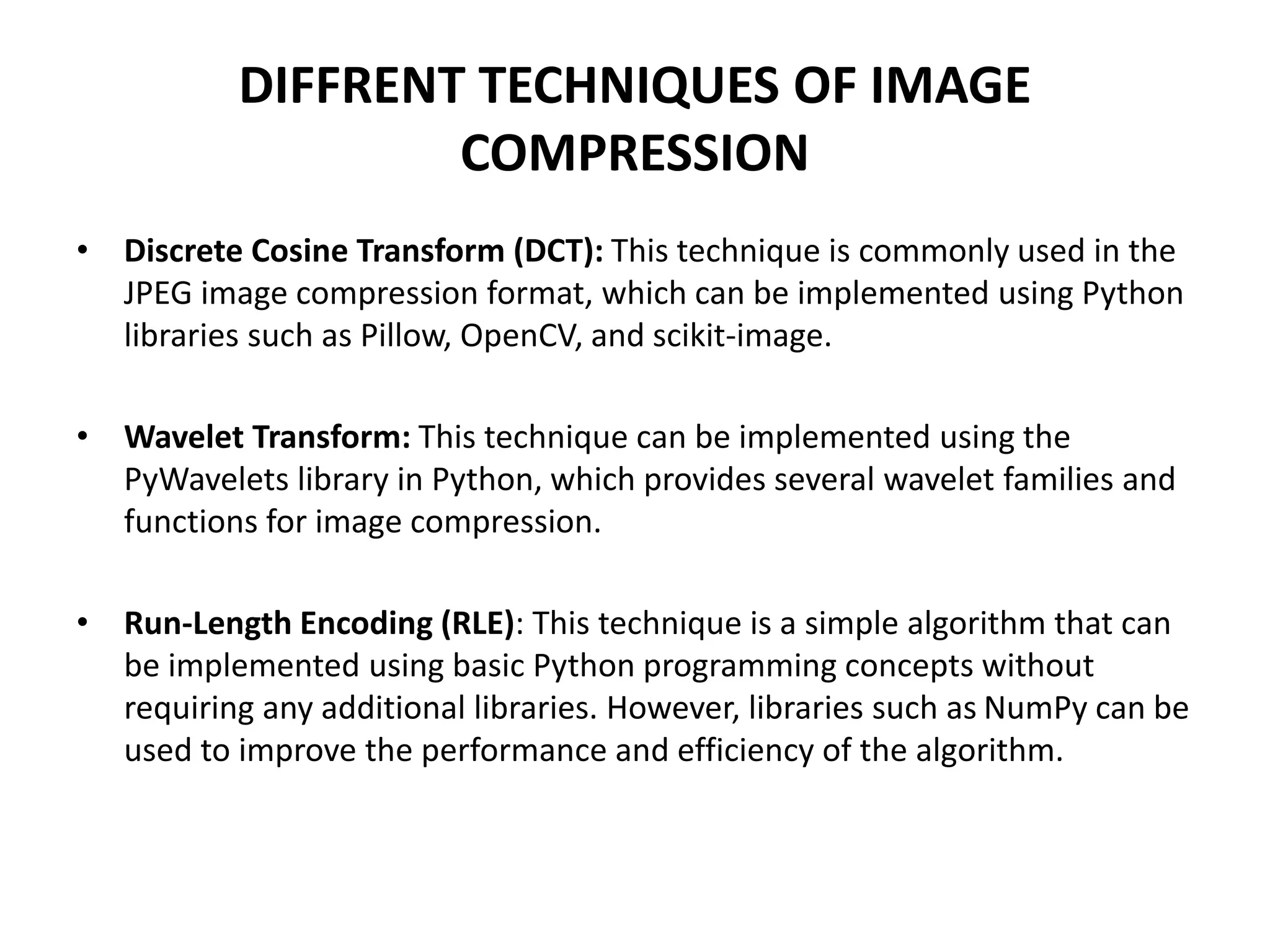 DIFFRENT TECHNIQUES OF IMAGE
COMPRESSION
• Discrete Cosine Transform (DCT): This technique is commonly used in the
JPEG image compression format, which can be implemented using Python
libraries such as Pillow, OpenCV, and scikit-image.
• Wavelet Transform: This technique can be implemented using the
PyWavelets library in Python, which provides several wavelet families and
functions for image compression.
• Run-Length Encoding (RLE): This technique is a simple algorithm that can
be implemented using basic Python programming concepts without
requiring any additional libraries. However, libraries such as NumPy can be
used to improve the performance and efficiency of the algorithm.
 
