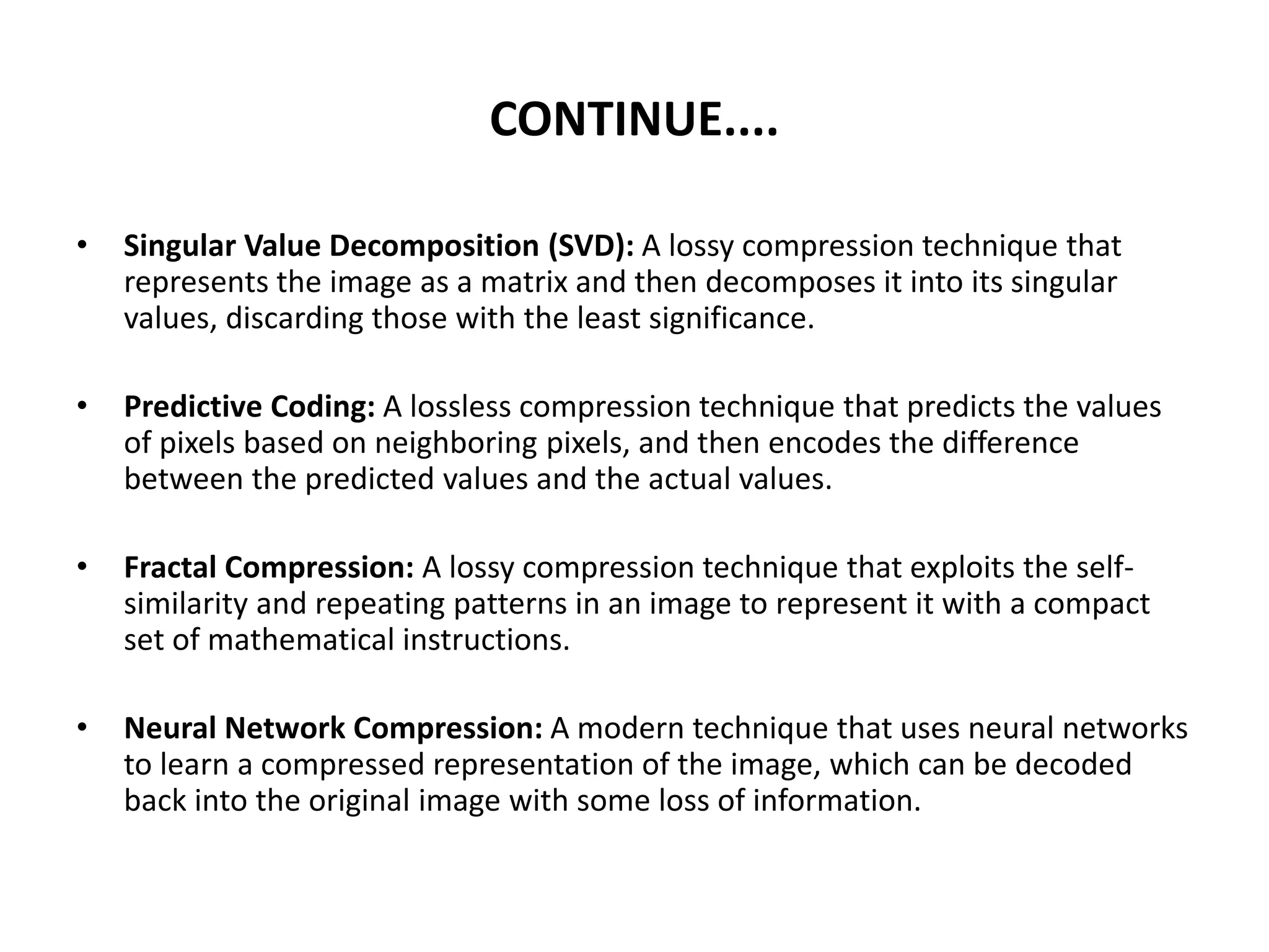 CONTINUE....
• Singular Value Decomposition (SVD): A lossy compression technique that
represents the image as a matrix and then decomposes it into its singular
values, discarding those with the least significance.
• Predictive Coding: A lossless compression technique that predicts the values
of pixels based on neighboring pixels, and then encodes the difference
between the predicted values and the actual values.
• Fractal Compression: A lossy compression technique that exploits the self-
similarity and repeating patterns in an image to represent it with a compact
set of mathematical instructions.
• Neural Network Compression: A modern technique that uses neural networks
to learn a compressed representation of the image, which can be decoded
back into the original image with some loss of information.
 