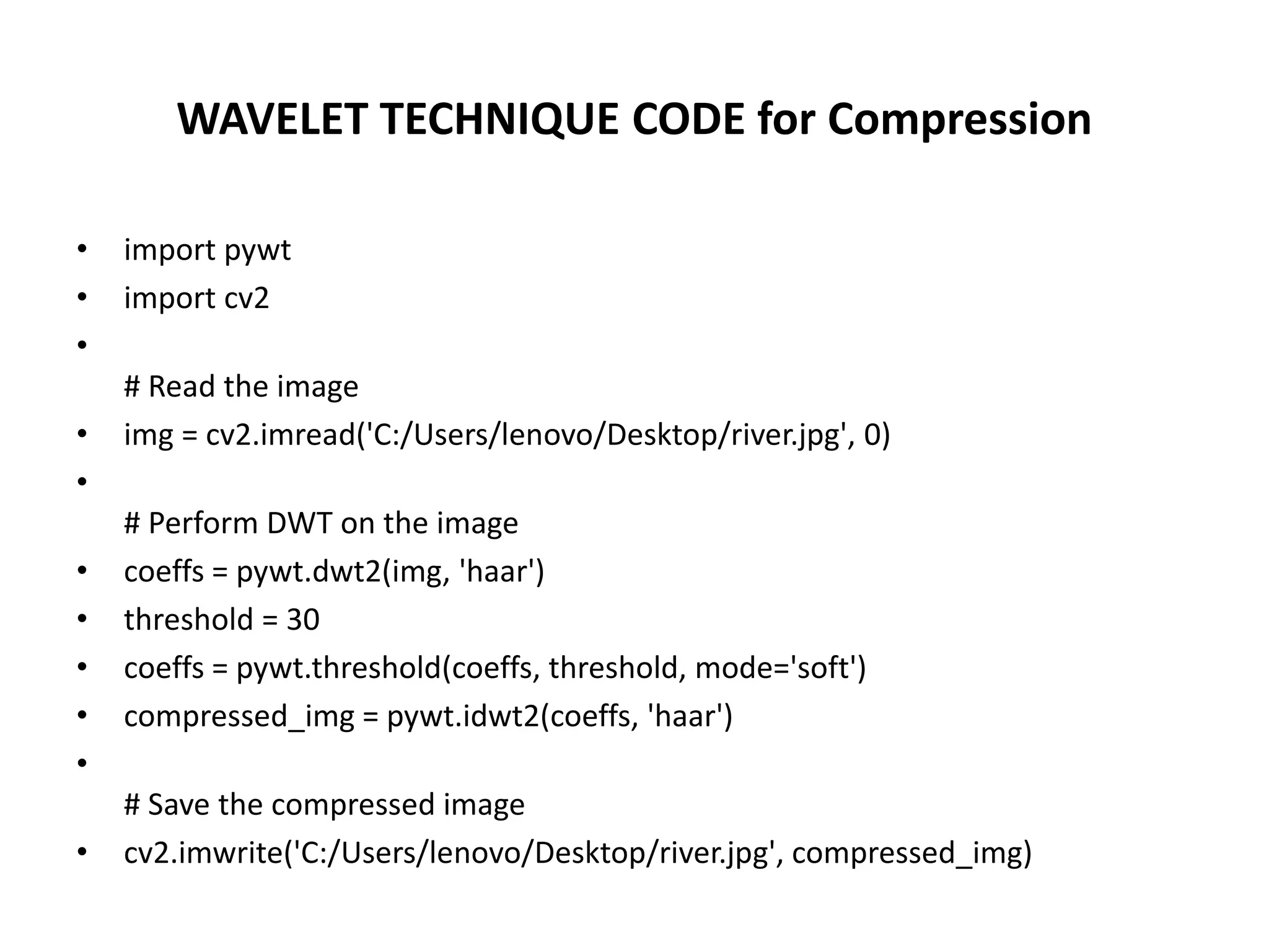WAVELET TECHNIQUE CODE for Compression
• import pywt
• import cv2
•
# Read the image
• img = cv2.imread('C:/Users/lenovo/Desktop/river.jpg', 0)
•
# Perform DWT on the image
• coeffs = pywt.dwt2(img, 'haar')
• threshold = 30
• coeffs = pywt.threshold(coeffs, threshold, mode='soft')
• compressed_img = pywt.idwt2(coeffs, 'haar')
•
# Save the compressed image
• cv2.imwrite('C:/Users/lenovo/Desktop/river.jpg', compressed_img)
 