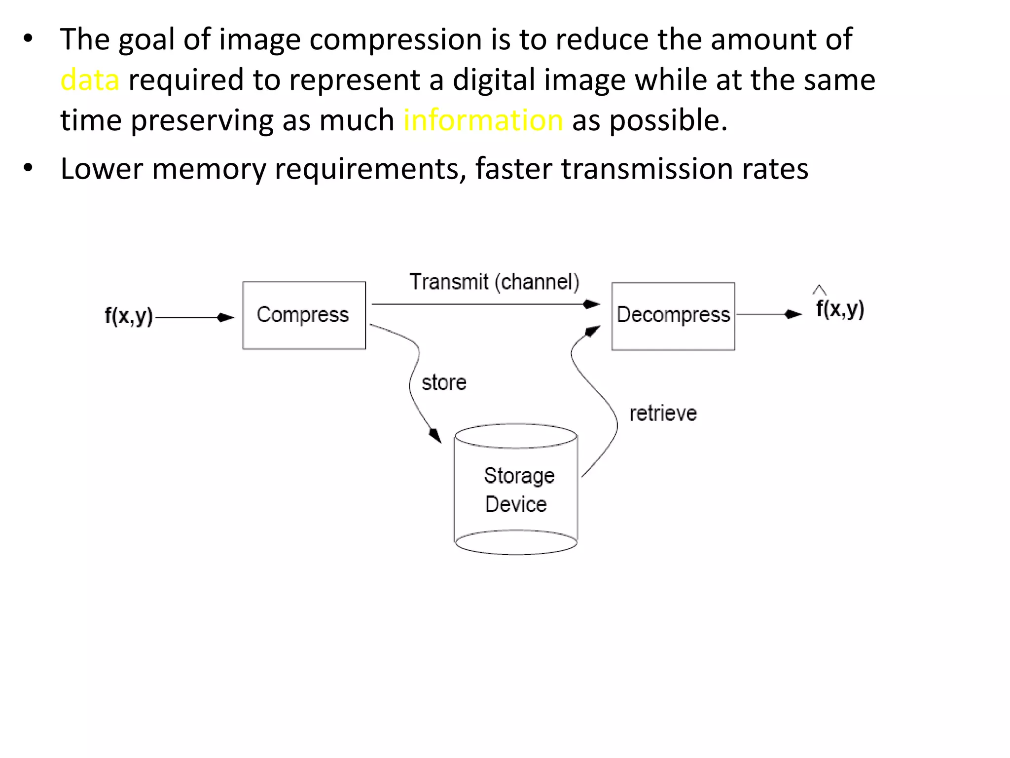 • The goal of image compression is to reduce the amount of
data required to represent a digital image while at the same
time preserving as much information as possible.
• Lower memory requirements, faster transmission rates
 