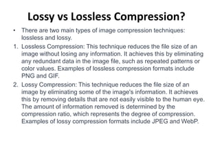 Lossy vs Lossless Compression?
• There are two main types of image compression techniques:
lossless and lossy.
1. Lossless Compression: This technique reduces the file size of an
image without losing any information. It achieves this by eliminating
any redundant data in the image file, such as repeated patterns or
color values. Examples of lossless compression formats include
PNG and GIF.
2. Lossy Compression: This technique reduces the file size of an
image by eliminating some of the image's information. It achieves
this by removing details that are not easily visible to the human eye.
The amount of information removed is determined by the
compression ratio, which represents the degree of compression.
Examples of lossy compression formats include JPEG and WebP.
 