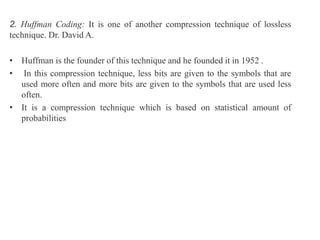 2. Huffman Coding: It is one of another compression technique of lossless
technique. Dr. David A.
• Huffman is the founder of this technique and he founded it in 1952 .
• In this compression technique, less bits are given to the symbols that are
used more often and more bits are given to the symbols that are used less
often.
• It is a compression technique which is based on statistical amount of
probabilities
 
