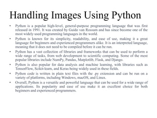 Handling Images Using Python
• Python is a popular high-level, general-purpose programming language that was first
released in 1991. It was created by Guido van Rossum and has since become one of the
most widely used programming languages in the world.
• Python is known for its simplicity, readability, and ease of use, making it a great
language for beginners and experienced programmers alike. It is an interpreted language,
meaning that it does not need to be compiled before it can be run.
• Python has a vast collection of libraries and frameworks that can be used to perform a
wide range of tasks, from web development to scientific computing. Some of the most
popular libraries include NumPy, Pandas, Matplotlib, Flask, and Django.
• Python is also popular for data analysis and machine learning, with libraries such as
TensorFlow, Scikit-learn, and Keras being widely used in these fields.
• Python code is written in plain text files with the .py extension and can be run on a
variety of platforms, including Windows, macOS, and Linux.
• Overall, Python is a versatile and powerful language that can be used for a wide range of
applications. Its popularity and ease of use make it an excellent choice for both
beginners and experienced programmers.
 
