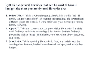 Python has several libraries that can be used to handle
images, the most commonly used libraries are:
1. Pillow (PIL): This is a Python Imaging Library, it is a fork of the PIL
library that provides support for opening, manipulating, and saving many
different image file formats. It is the most widely used image processing
library in Python.
2. OpenCV: This is an open-source computer vision library that is mainly
used for image and video processing. It has several features for image
processing such as image manipulation, color detection, object detection,
and so on.
3. Matplotlib: This is a plotting library for Python, it is mainly used for
creating visualizations, but it can also be used to display and manipulate
images.
 