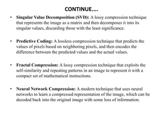 CONTINUE....
• Singular Value Decomposition (SVD): A lossy compression technique
that represents the image as a matrix and then decomposes it into its
singular values, discarding those with the least significance.
• Predictive Coding: A lossless compression technique that predicts the
values of pixels based on neighboring pixels, and then encodes the
difference between the predicted values and the actual values.
• Fractal Compression: A lossy compression technique that exploits the
self-similarity and repeating patterns in an image to represent it with a
compact set of mathematical instructions.
• Neural Network Compression: A modern technique that uses neural
networks to learn a compressed representation of the image, which can be
decoded back into the original image with some loss of information.
 
