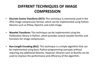 DIFFRENT TECHNIQUES OF IMAGE
COMPRESSION
• Discrete Cosine Transform (DCT): This technique is commonly used in the
JPEG image compression format, which can be implemented using Python
libraries such as Pillow, OpenCV, and scikit-image.
• Wavelet Transform: This technique can be implemented using the
PyWavelets library in Python, which provides several wavelet families and
functions for image compression.
• Run-Length Encoding (RLE): This technique is a simple algorithm that can
be implemented using basic Python programming concepts without
requiring any additional libraries. However, libraries such as NumPy can be
used to improve the performance and efficiency of the algorithm.
 