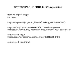 DCT TECHNIQUE CODE for Compression
from PIL import Image
import os
img = Image.open('C:/Users/lenovo/Desktop/DSCN0058.JPG')
img.save('H:CODING WORKSHOPPYTHONcompressed
imagesDSCN0058.JPG', optimize = True,format='JPEG', quality=30)
compressed_img =
Image.open('C:/Users/lenovo/Desktop/DSCN0058.JPG')
compressed_img.show()
 