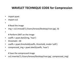 WAVELET TECHNIQUE CODE for Compression
• import pywt
• import cv2
•
# Read the image
• img = cv2.imread('C:/Users/lenovo/Desktop/river.jpg', 0)
•
# Perform DWT on the image
• coeffs = pywt.dwt2(img, 'haar')
• threshold = 30
• coeffs = pywt.threshold(coeffs, threshold, mode='soft')
• compressed_img = pywt.idwt2(coeffs, 'haar')
•
# Save the compressed image
• cv2.imwrite('C:/Users/lenovo/Desktop/river.jpg', compressed_img)
 