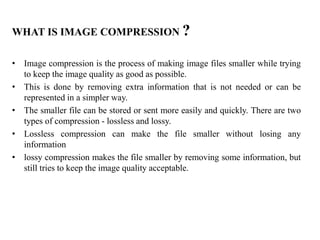 WHAT IS IMAGE COMPRESSION ?
• Image compression is the process of making image files smaller while trying
to keep the image quality as good as possible.
• This is done by removing extra information that is not needed or can be
represented in a simpler way.
• The smaller file can be stored or sent more easily and quickly. There are two
types of compression - lossless and lossy.
• Lossless compression can make the file smaller without losing any
information
• lossy compression makes the file smaller by removing some information, but
still tries to keep the image quality acceptable.
 