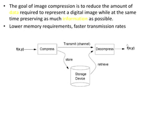 • The goal of image compression is to reduce the amount of
data required to represent a digital image while at the same
time preserving as much information as possible.
• Lower memory requirements, faster transmission rates
 