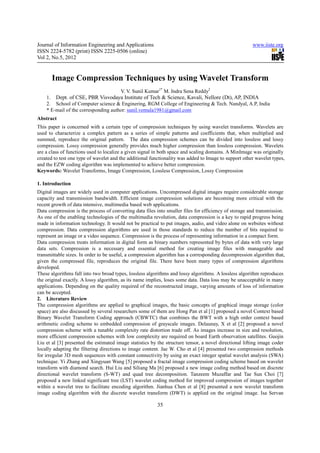 Journal of Information Engineering and Applications                                                    www.iiste.org
ISSN 2224-5782 (print) ISSN 2225-0506 (online)
Vol 2, No.5, 2012


       Image Compression Techniques by using Wavelet Transform
                                        V. V. Sunil Kumar1* M. Indra Sena Reddy2
    1. Dept. of CSE, PBR Visvodaya Institute of Tech & Science, Kavali, Nellore (Dt), AP, INDIA
    2. School of Computer science & Enginering, RGM College of Engineering & Tech. Nandyal, A.P, India
    * E-mail of the corresponding author: sunil.vemula1981@gmail.com
Abstract
This paper is concerned with a certain type of compression techniques by using wavelet transforms. Wavelets are
used to characterize a complex pattern as a series of simple patterns and coefficients that, when multiplied and
summed, reproduce the original pattern. The data compression schemes can be divided into lossless and lossy
compression. Lossy compression generally provides much higher compression than lossless compression. Wavelets
are a class of functions used to localize a given signal in both space and scaling domains. A MinImage was originally
created to test one type of wavelet and the additional functionality was added to Image to support other wavelet types,
and the EZW coding algorithm was implemented to achieve better compression.
Keywords: Wavelet Transforms, Image Compression, Lossless Compression, Lossy Compression

1. Introduction
Digital images are widely used in computer applications. Uncompressed digital images require considerable storage
capacity and transmission bandwidth. Efficient image compression solutions are becoming more critical with the
recent growth of data intensive, multimedia based web applications.
Data compression is the process of converting data files into smaller files for efficiency of storage and transmission.
As one of the enabling technologies of the multimedia revolution, data compression is a key to rapid progress being
made in information technology. It would not be practical to put images, audio, and video alone on websites without
compression. Data compression algorithms are used in those standards to reduce the number of bits required to
represent an image or a video sequence. Compression is the process of representing information in a compact form.
Data compression treats information in digital form as binary numbers represented by bytes of data with very large
data sets. Compression is a necessary and essential method for creating image files with manageable and
transmittable sizes. In order to be useful, a compression algorithm has a corresponding decompression algorithm that,
given the compressed file, reproduces the original file. There have been many types of compression algorithms
developed.
These algorithms fall into two broad types, lossless algorithms and lossy algorithms. A lossless algorithm reproduces
the original exactly. A lossy algorithm, as its name implies, loses some data. Data loss may be unacceptable in many
applications. Depending on the quality required of the reconstructed image, varying amounts of loss of information
can be accepted.
2. Literature Review
The compression algorithms are applied to graphical images, the basic concepts of graphical image storage (color
space) are also discussed by several researchers some of them are Hong Pan et al [1] proposed a novel Context based
Binary Wavelet Transform Coding approach (CBWTC) that combines the BWT with a high order context based
arithmetic coding scheme to embedded compression of grayscale images. Delaunay, X et al [2] proposed a novel
compression scheme with a tunable complexity rate distortion trade off. As images increase in size and resolution,
more efficient compression schemes with low complexity are required on board Earth observation satellites. Guojin
Liu et al [3] presented the estimated image statistics by the structure tensor, a novel directional lifting image coder
locally adapting the filtering directions to image content. Jae W. Cho et al [4] presented two compression methods
for irregular 3D mesh sequences with constant connectivity by using an exact integer spatial wavelet analysis (SWA)
technique. Yi Zhang and Xingyuan Wang [5] proposed a fractal image compression coding scheme based on wavelet
transform with diamond search. Hui Liu and Siliang Ma [6] proposed a new image coding method based on discrete
directional wavelet transform (S-WT) and quad tree decomposition. Tanzeem Muzaffar and Tae Sun Choi [7]
proposed a new linked significant tree (LST) wavelet coding method for improved compression of images together
within a wavelet tree to facilitate encoding algorithm. Jianhua Chen et al [8] presented a new wavelet transform
image coding algorithm with the discrete wavelet transform (DWT) is applied on the original image. Isa Servan

                                                         35
 