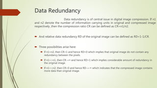 Data Redundancy
Data redundancy is of central issue in digital image compression. If n1
and n2 denote the number of information carrying units in original and compressed image
respectively ,then the compression ratio CR can be defined as CR=n1/n2.
 And relative data redundancy RD of the original image can be defined as RD=1-1/CR.
 Three possibilities arise here:
 If n1=n2, then CR=1 and hence RD=0 which implies that original image do not contain any
redundancy between the pixels.
 If n1>>n1, then CR→∞ and hence RD>1 which implies considerable amount of redundancy in
the original image.
 If n1<<n2, then CR>0 and hence RD→-∞ which indicates that the compressed image contains
more data than original image.
 