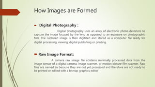 How Images are Formed
 Digital Photography :
Digital photography uses an array of electronic photo-detectors to
capture the image focused by the lens, as opposed to an exposure on photographic
film. The captured image is then digitized and stored as a computer file ready for
digital processing, viewing, digital publishing or printing.
 Raw Image Format:
A camera raw image file contains minimally processed data from the
image sensor of a digital camera, image scanner, or motion picture film scanner. Raw
files are named so because they are not yet processed and therefore are not ready to
be printed or edited with a bitmap graphics editor
 