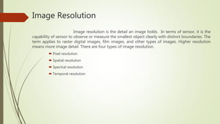 Image Resolution
Image resolution is the detail an image holds. In terms of sensor, it is the
capability of sensor to observe or measure the smallest object clearly with distinct boundaries. The
term applies to raster digital images, film images, and other types of images. Higher resolution
means more image detail. There are four types of image resolution.
 Pixel resolution
 Spatial resolution
 Spectral resolution
 Temporal resolution
 