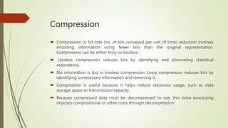 Compression
 Compression or bit-rate (no. of bits conveyed per unit of time) reduction involves
encoding information using fewer bits than the original representation.
Compression can be either lossy or lossless.
 Lossless compression reduces bits by identifying and eliminating statistical
redundancy.
 No information is lost in lossless compression. Lossy compression reduces bits by
identifying unnecessary information and removing it.
 Compression is useful because it helps reduce resources usage, such as data
storage space or transmission capacity.
 Because compressed data must be decompressed to use, this extra processing
imposes computational or other costs through decompression.
 