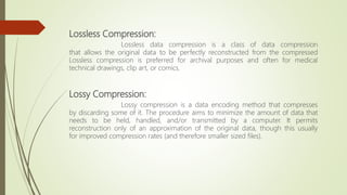 Lossless Compression:
Lossless data compression is a class of data compression
that allows the original data to be perfectly reconstructed from the compressed
Lossless compression is preferred for archival purposes and often for medical
technical drawings, clip art, or comics.
Lossy Compression:
Lossy compression is a data encoding method that compresses
by discarding some of it. The procedure aims to minimize the amount of data that
needs to be held, handled, and/or transmitted by a computer. It permits
reconstruction only of an approximation of the original data, though this usually
for improved compression rates (and therefore smaller sized files).
 