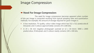 Image Compression
 Need For Image Compression:
The need for image compression becomes apparent when number
of bits per image is computed resulting from typical sampling rates and quantization
methods. For example, the amount of storage required for given images is
 A low resolution, TV quality, colour video image which has 512 x 512 pixels/color,8
bits/pixel, and 3 colours approximately consists of 6 x106 bits;
 A 24 x 36 mm negative photograph scanned at 12 x 10−6mm: 3000 x 2000
pixels/colour, 8 bits/pixel, and 3 colours nearly contains 144 x 106 bits;
 