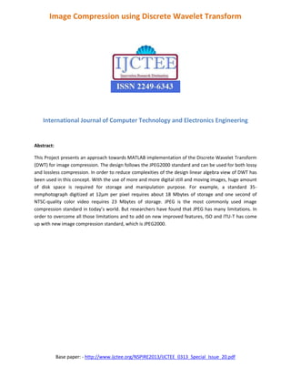 Base paper: - http://www.ijctee.org/NSPIRE2013/IJCTEE_0313_Special_Issue_20.pdf
Image Compression using Discrete Wavelet Transform
International Journal of Computer Technology and Electronics Engineering
Abstract:
This Project presents an approach towards MATLAB implementation of the Discrete Wavelet Transform
(DWT) for image compression. The design follows the JPEG2000 standard and can be used for both lossy
and lossless compression. In order to reduce complexities of the design linear algebra view of DWT has
been used in this concept. With the use of more and more digital still and moving images, huge amount
of disk space is required for storage and manipulation purpose. For example, a standard 35-
mmphotograph digitized at 12μm per pixel requires about 18 Mbytes of storage and one second of
NTSC-quality color video requires 23 Mbytes of storage. JPEG is the most commonly used image
compression standard in today’s world. But researchers have found that JPEG has many limitations. In
order to overcome all those limitations and to add on new improved features, ISO and ITU-T has come
up with new image compression standard, which is JPEG2000.
 