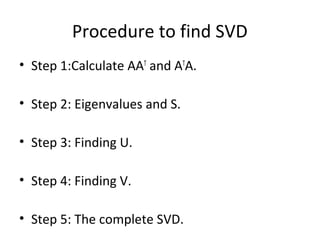 Procedure to find SVD
• Step 1:Calculate AAT and ATA.

• Step 2: Eigenvalues and S.

• Step 3: Finding U.

• Step 4: Finding V.

• Step 5: The complete SVD.
 