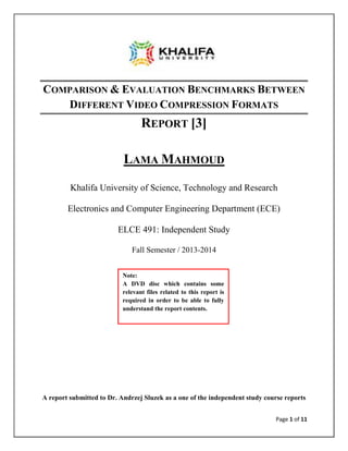 Page 1 of 11
COMPARISON & EVALUATION BENCHMARKS BETWEEN
DIFFERENT VIDEO COMPRESSION FORMATS
REPORT [3]
LAMA MAHMOUD
Khalifa University of Science, Technology and Research
Electronics and Computer Engineering Department (ECE)
ELCE 491: Independent Study
Fall Semester / 2013-2014
A report submitted to Dr. Andrzej Sluzek as a one of the independent study course reports
Note:
A DVD disc which contains some
relevant files related to this report is
required in order to be able to fully
understand the report contents.
 