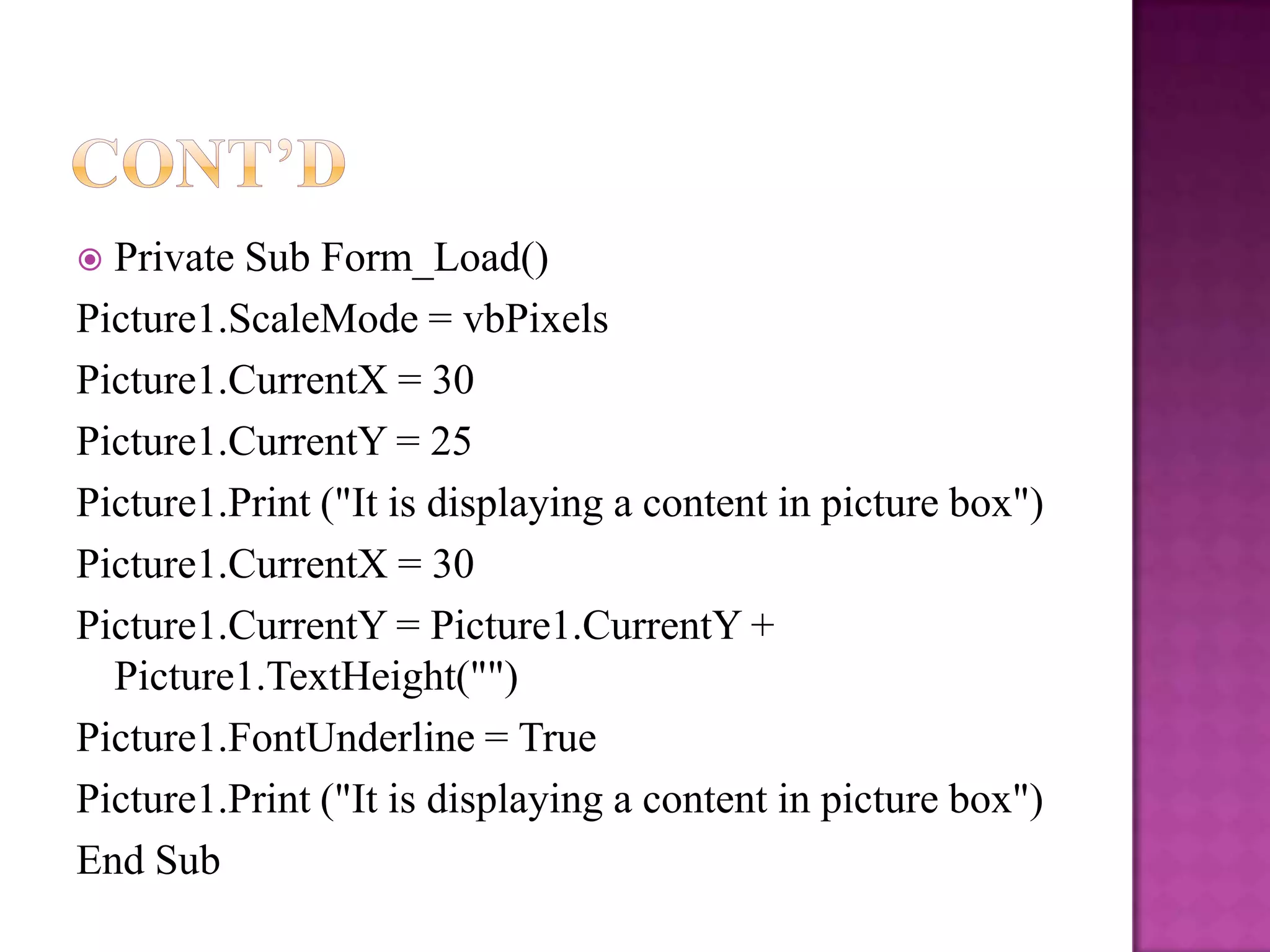  Private Sub Form_Load()
Picture1.ScaleMode = vbPixels
Picture1.CurrentX = 30
Picture1.CurrentY = 25
Picture1.Print ("It is displaying a content in picture box")
Picture1.CurrentX = 30
Picture1.CurrentY = Picture1.CurrentY +
  Picture1.TextHeight("")
Picture1.FontUnderline = True
Picture1.Print ("It is displaying a content in picture box")
End Sub
 